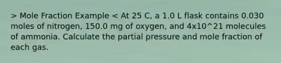 > Mole Fraction Example < At 25 C, a 1.0 L flask contains 0.030 moles of nitrogen, 150.0 mg of oxygen, and 4x10^21 molecules of ammonia. Calculate the partial pressure and mole fraction of each gas.