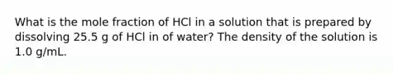 What is the mole fraction of HCl in a solution that is prepared by dissolving 25.5 g of HCl in of water? The density of the solution is 1.0 g/mL.