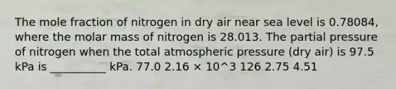 The mole fraction of nitrogen in dry air near sea level is 0.78084, where the molar mass of nitrogen is 28.013. The partial pressure of nitrogen when the total atmospheric pressure (dry air) is 97.5 kPa is __________ kPa. 77.0 2.16 × 10^3 126 2.75 4.51