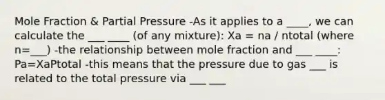 Mole Fraction & Partial Pressure -As it applies to a ____, we can calculate the ___ ____ (of any mixture): Xa = na / ntotal (where n=___) -the relationship between mole fraction and ___ ____: Pa=XaPtotal -this means that the pressure due to gas ___ is related to the total pressure via ___ ___