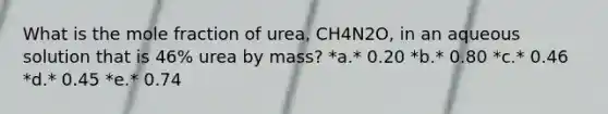 What is the mole fraction of urea, CH4N2O, in an aqueous solution that is 46% urea by mass? *a.* 0.20 *b.* 0.80 *c.* 0.46 *d.* 0.45 *e.* 0.74