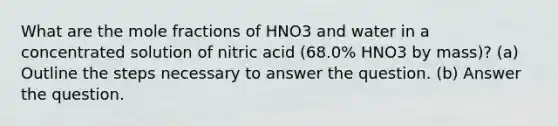 What are the mole fractions of HNO3 and water in a concentrated solution of nitric acid (68.0% HNO3 by mass)? (a) Outline the steps necessary to answer the question. (b) Answer the question.