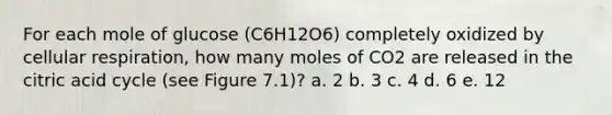 For each mole of glucose (C6H12O6) completely oxidized by cellular respiration, how many moles of CO2 are released in the citric acid cycle (see Figure 7.1)? a. 2 b. 3 c. 4 d. 6 e. 12