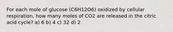 For each mole of glucose (C6H12O6) oxidized by <a href='https://www.questionai.com/knowledge/k1IqNYBAJw-cellular-respiration' class='anchor-knowledge'>cellular respiration</a>, how many moles of CO2 are released in the citric acid cycle? a) 6 b) 4 c) 32 d) 2