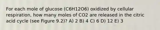 For each mole of glucose (C6H12O6) oxidized by cellular respiration, how many moles of CO2 are released in the citric acid cycle (see Figure 9.2)? A) 2 B) 4 C) 6 D) 12 E) 3