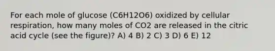 For each mole of glucose (C6H12O6) oxidized by cellular respiration, how many moles of CO2 are released in the citric acid cycle (see the figure)? A) 4 B) 2 C) 3 D) 6 E) 12