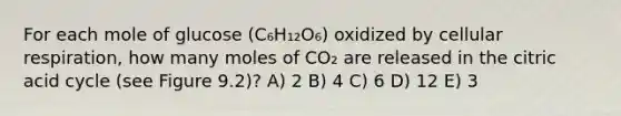 For each mole of glucose (C₆H₁₂O₆) oxidized by cellular respiration, how many moles of CO₂ are released in the citric acid cycle (see Figure 9.2)? A) 2 B) 4 C) 6 D) 12 E) 3