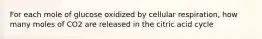 For each mole of glucose oxidized by cellular respiration, how many moles of CO2 are released in the citric acid cycle