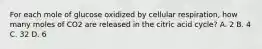 For each mole of glucose oxidized by cellular respiration, how many moles of CO2 are released in the citric acid cycle? A. 2 B. 4 C. 32 D. 6