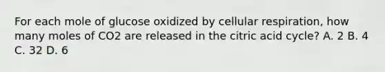 For each mole of glucose oxidized by <a href='https://www.questionai.com/knowledge/k1IqNYBAJw-cellular-respiration' class='anchor-knowledge'>cellular respiration</a>, how many moles of CO2 are released in the citric acid cycle? A. 2 B. 4 C. 32 D. 6