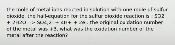 the mole of metal ions reacted in solution with one mole of sulfur dioxide. the half-equation for the sulfur dioxide reaction is : SO2 + 2H2O --> SO4,2- + 4H+ + 2e-. the original oxidation number of the metal was +3. what was the oxidation number of the metal after the reaction?