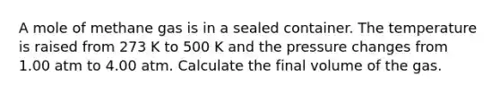 A mole of methane gas is in a sealed container. The temperature is raised from 273 K to 500 K and the pressure changes from 1.00 atm to 4.00 atm. Calculate the final volume of the gas.