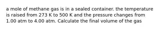 a mole of methane gas is in a sealed container. the temperature is raised from 273 K to 500 K and the pressure changes from 1.00 atm to 4.00 atm. Calculate the final volume of the gas