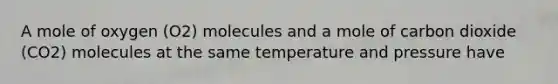 A mole of oxygen (O2) molecules and a mole of carbon dioxide (CO2) molecules at the same temperature and pressure have