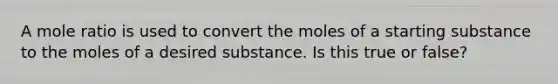 A mole ratio is used to convert the moles of a starting substance to the moles of a desired substance. Is this true or false?