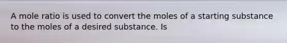 A mole ratio is used to convert the moles of a starting substance to the moles of a desired substance. Is