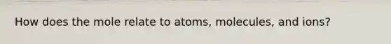 How does the mole relate to atoms, molecules, and ions?