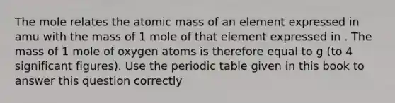 The mole relates the atomic mass of an element expressed in amu with the mass of 1 mole of that element expressed in . The mass of 1 mole of oxygen atoms is therefore equal to g (to 4 significant figures). Use the periodic table given in this book to answer this question correctly