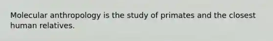 Molecular anthropology is the study of primates and the closest human relatives.