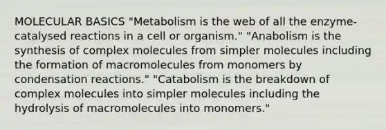 MOLECULAR BASICS "Metabolism is the web of all the enzyme-catalysed reactions in a cell or organism." "Anabolism is the synthesis of complex molecules from simpler molecules including the formation of macromolecules from monomers by condensation reactions." "Catabolism is the breakdown of complex molecules into simpler molecules including the hydrolysis of macromolecules into monomers."