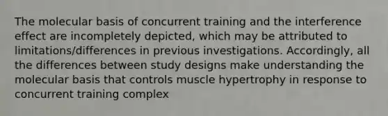 The molecular basis of concurrent training and the interference effect are incompletely depicted, which may be attributed to limitations/differences in previous investigations. Accordingly, all the differences between study designs make understanding the molecular basis that controls muscle hypertrophy in response to concurrent training complex