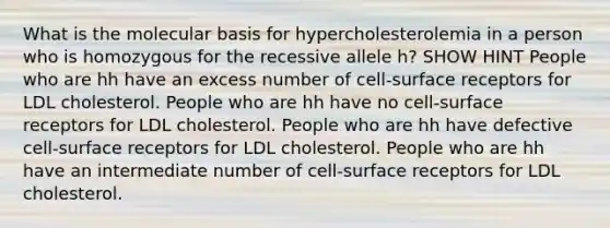 What is the molecular basis for hypercholesterolemia in a person who is homozygous for the recessive allele h? SHOW HINT People who are hh have an excess number of cell-surface receptors for LDL cholesterol. People who are hh have no cell-surface receptors for LDL cholesterol. People who are hh have defective cell-surface receptors for LDL cholesterol. People who are hh have an intermediate number of cell-surface receptors for LDL cholesterol.