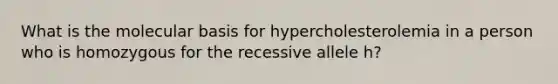 What is the molecular basis for hypercholesterolemia in a person who is homozygous for the recessive allele h?