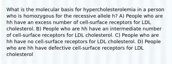 What is the molecular basis for hypercholesterolemia in a person who is homozygous for the recessive allele h? A) People who are hh have an excess number of cell-surface receptors for LDL cholesterol. B) People who are hh have an intermediate number of cell-surface receptors for LDL cholesterol. C) People who are hh have no cell-surface receptors for LDL cholesterol. D) People who are hh have defective cell-surface receptors for LDL cholesterol