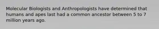 Molecular Biologists and Anthropologists have determined that humans and apes last had a common ancestor between 5 to 7 million years ago.