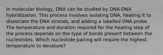 In molecular biology, DNA can be studied by DNA-DNA hybridization. This process involves isolating DNA, heating it to dissociate the DNA strands, and adding a labelled DNA probe. The temperature and duration required for the heating step of the process depends on the type of bonds present between the nucleotides. Which nucleotide pairing will require the highest temperature to denature?