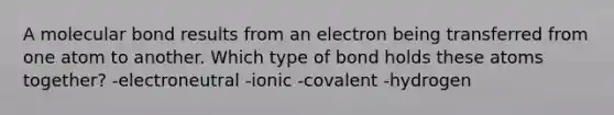 A molecular bond results from an electron being transferred from one atom to another. Which type of bond holds these atoms together? -electroneutral -ionic -covalent -hydrogen