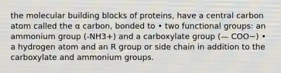 the molecular building blocks of proteins, have a central carbon atom called the α carbon, bonded to • two functional groups: an ammonium group (-NH3+) and a carboxylate group (— COO−) • a hydrogen atom and an R group or side chain in addition to the carboxylate and ammonium groups.