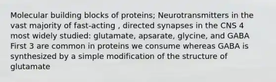 Molecular building blocks of proteins; Neurotransmitters in the vast majority of fast-acting , directed synapses in the CNS 4 most widely studied: glutamate, apsarate, glycine, and GABA First 3 are common in proteins we consume whereas GABA is synthesized by a simple modification of the structure of glutamate