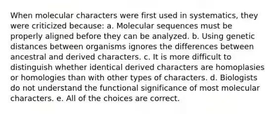 When molecular characters were first used in systematics, they were criticized because: a. Molecular sequences must be properly aligned before they can be analyzed. b. Using genetic distances between organisms ignores the differences between ancestral and derived characters. c. It is more difficult to distinguish whether identical derived characters are homoplasies or homologies than with other types of characters. d. Biologists do not understand the functional significance of most molecular characters. e. All of the choices are correct.