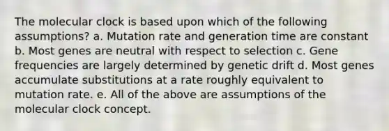 The molecular clock is based upon which of the following assumptions? a. Mutation rate and generation time are constant b. Most genes are neutral with respect to selection c. Gene frequencies are largely determined by genetic drift d. Most genes accumulate substitutions at a rate roughly equivalent to mutation rate. e. All of the above are assumptions of the molecular clock concept.