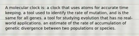 A molecular clock is: a clock that uses atoms for accurate time keeping. a tool used to identify the rate of mutation, and is the same for all genes. a tool for studying evolution that has no real-world applications. an estimate of the rate of accumulation of genetic divergence between two populations or species.