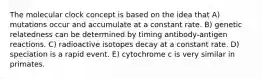 The molecular clock concept is based on the idea that A) mutations occur and accumulate at a constant rate. B) genetic relatedness can be determined by timing antibody-antigen reactions. C) radioactive isotopes decay at a constant rate. D) speciation is a rapid event. E) cytochrome c is very similar in primates.
