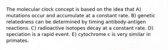 The molecular clock concept is based on the idea that A) mutations occur and accumulate at a constant rate. B) genetic relatedness can be determined by timing antibody-antigen reactions. C) radioactive isotopes decay at a constant rate. D) speciation is a rapid event. E) cytochrome c is very similar in primates.