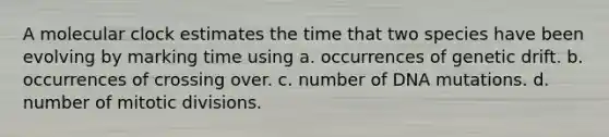 A molecular clock estimates the time that two species have been evolving by marking time using a. occurrences of genetic drift. b. occurrences of crossing over. c. number of DNA mutations. d. number of mitotic divisions.