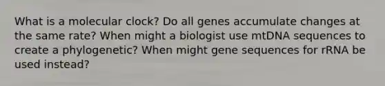 What is a molecular clock? Do all genes accumulate changes at the same rate? When might a biologist use mtDNA sequences to create a phylogenetic? When might gene sequences for rRNA be used instead?