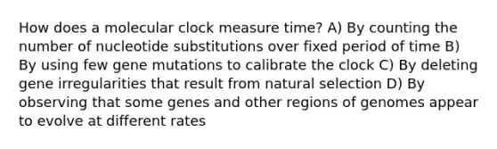 How does a molecular clock measure time? A) By counting the number of nucleotide substitutions over fixed period of time B) By using few gene mutations to calibrate the clock C) By deleting gene irregularities that result from natural selection D) By observing that some genes and other regions of genomes appear to evolve at different rates