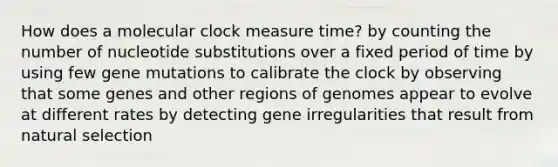 How does a molecular clock measure time? by counting the number of nucleotide substitutions over a fixed period of time by using few gene mutations to calibrate the clock by observing that some genes and other regions of genomes appear to evolve at different rates by detecting gene irregularities that result from natural selection