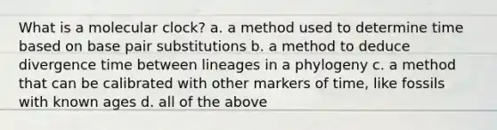 What is a molecular clock? a. a method used to determine time based on base pair substitutions b. a method to deduce divergence time between lineages in a phylogeny c. a method that can be calibrated with other markers of time, like fossils with known ages d. all of the above