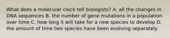 What does a molecular clock tell biologists? A. all the changes in DNA sequences B. the number of gene mutations in a population over time C. how long it will take for a new species to develop D. the amount of time two species have been evolving separately