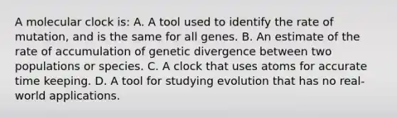 A molecular clock is: A. A tool used to identify the rate of mutation, and is the same for all genes. B. An estimate of the rate of accumulation of genetic divergence between two populations or species. C. A clock that uses atoms for accurate time keeping. D. A tool for studying evolution that has no real-world applications.