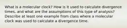 What is a molecular clock? How is it used to calculate divergence times, and what are the assumptions of this type of analysis? Describe at least one example from class where a molecular clock was used to calculate a divergence time.