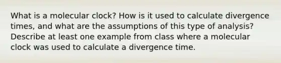 What is a molecular clock? How is it used to calculate divergence times, and what are the assumptions of this type of analysis? Describe at least one example from class where a molecular clock was used to calculate a divergence time.