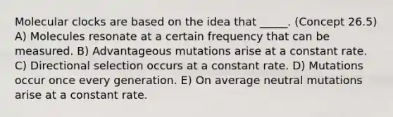 Molecular clocks are based on the idea that _____. (Concept 26.5) A) Molecules resonate at a certain frequency that can be measured. B) Advantageous mutations arise at a constant rate. C) Directional selection occurs at a constant rate. D) Mutations occur once every generation. E) On average neutral mutations arise at a constant rate.