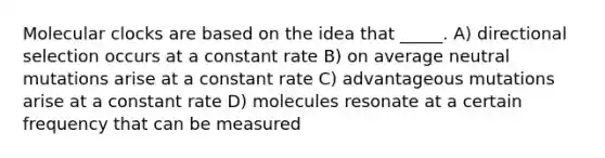 Molecular clocks are based on the idea that _____. A) directional selection occurs at a constant rate B) on average neutral mutations arise at a constant rate C) advantageous mutations arise at a constant rate D) molecules resonate at a certain frequency that can be measured