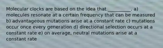 Molecular clocks are based on the idea that __________. a) molecules resonate at a certain frequency that can be measured b) advantageous mutations arise at a constant rate c) mutations occur once every generation d) directional selection occurs at a constant rate e) on average, neutral mutations arise at a constant rate